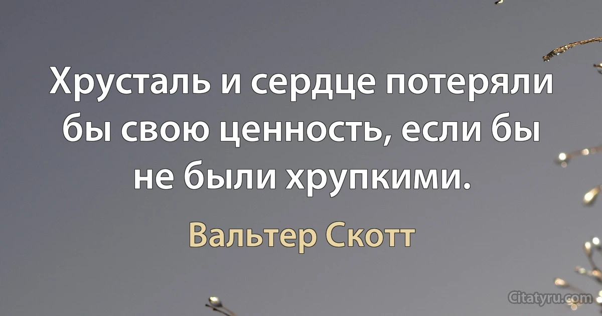 Хрусталь и сердце потеряли бы свою ценность, если бы не были хрупкими. (Вальтер Скотт)