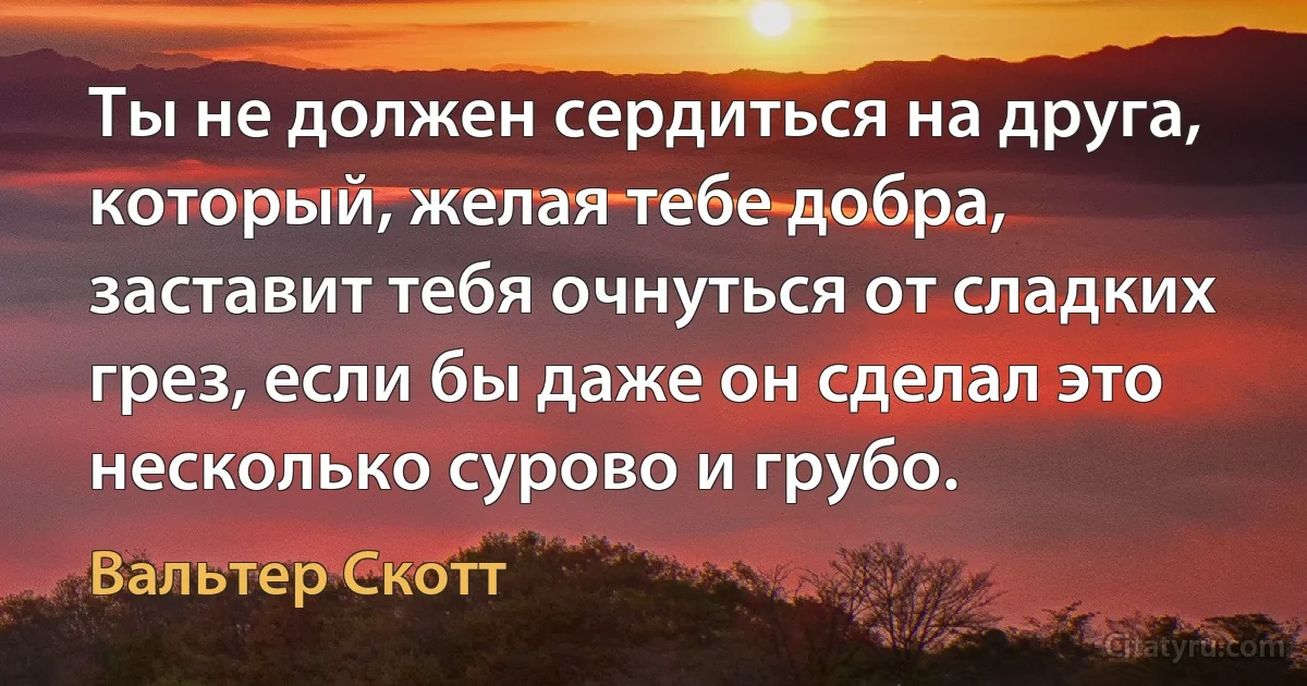 Ты не должен сердиться на друга, который, желая тебе добра, заставит тебя очнуться от сладких грез, если бы даже он сделал это несколько сурово и грубо. (Вальтер Скотт)