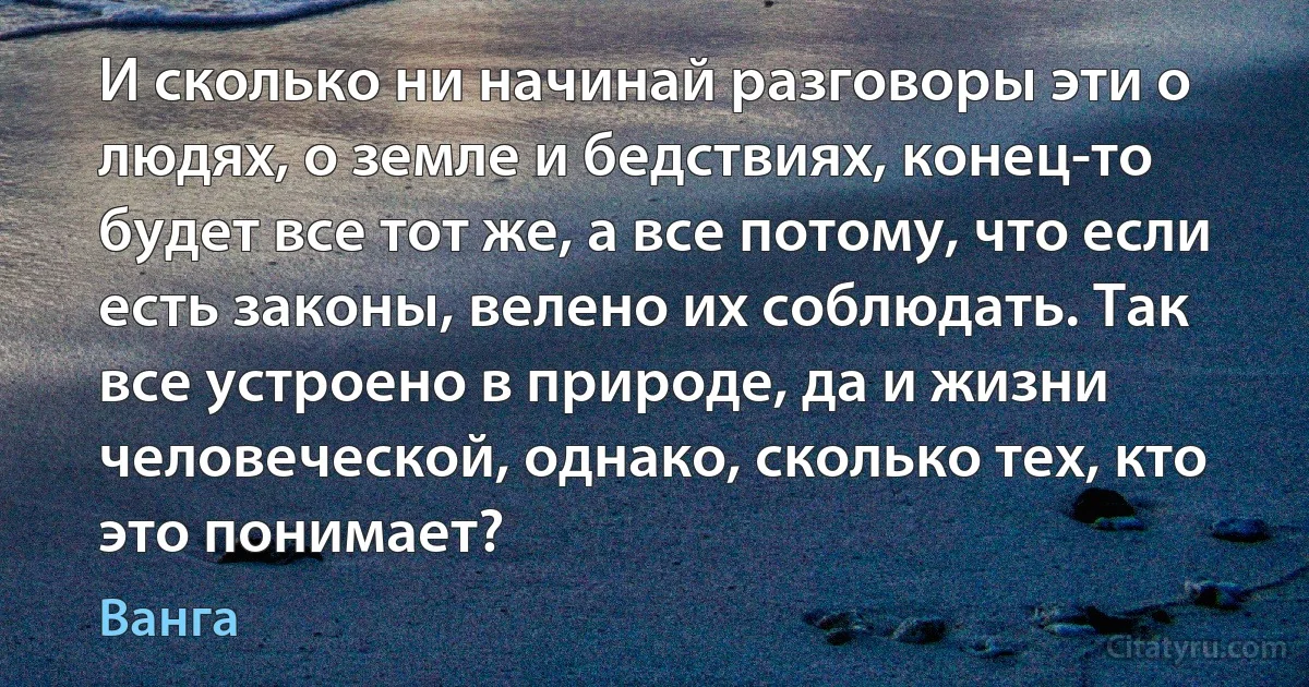 И сколько ни начинай разговоры эти о людях, о земле и бедствиях, конец-то будет все тот же, а все потому, что если есть законы, велено их соблюдать. Так все устроено в природе, да и жизни человеческой, однако, сколько тех, кто это понимает? (Ванга)