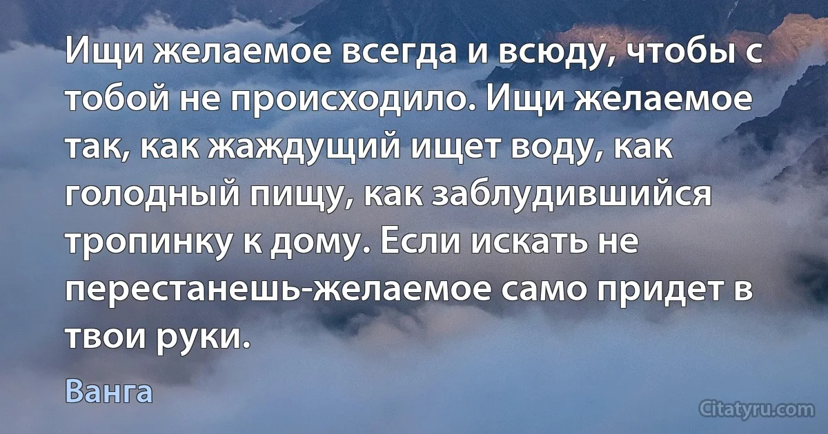 Ищи желаемое всегда и всюду, чтобы с тобой не происходило. Ищи желаемое так, как жаждущий ищет воду, как голодный пищу, как заблудившийся тропинку к дому. Если искать не перестанешь-желаемое само придет в твои руки. (Ванга)