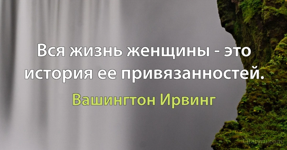 Вся жизнь женщины - это история ее привязанностей. (Вашингтон Ирвинг)