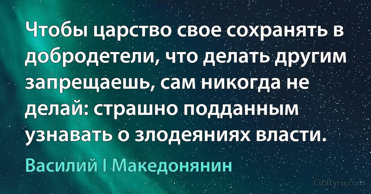 Чтобы царство свое сохранять в добродетели, что делать другим запрещаешь, сам никогда не делай: страшно подданным узнавать о злодеяниях власти. (Василий I Македонянин)