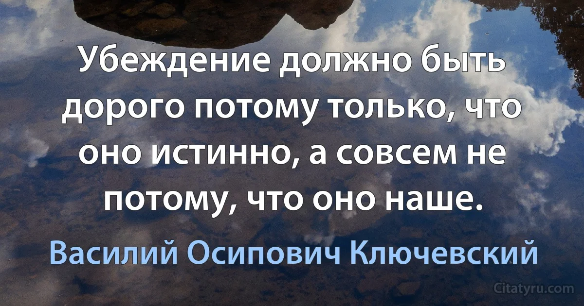 Убеждение должно быть дорого потому только, что оно истинно, а совсем не потому, что оно наше. (Василий Осипович Ключевский)