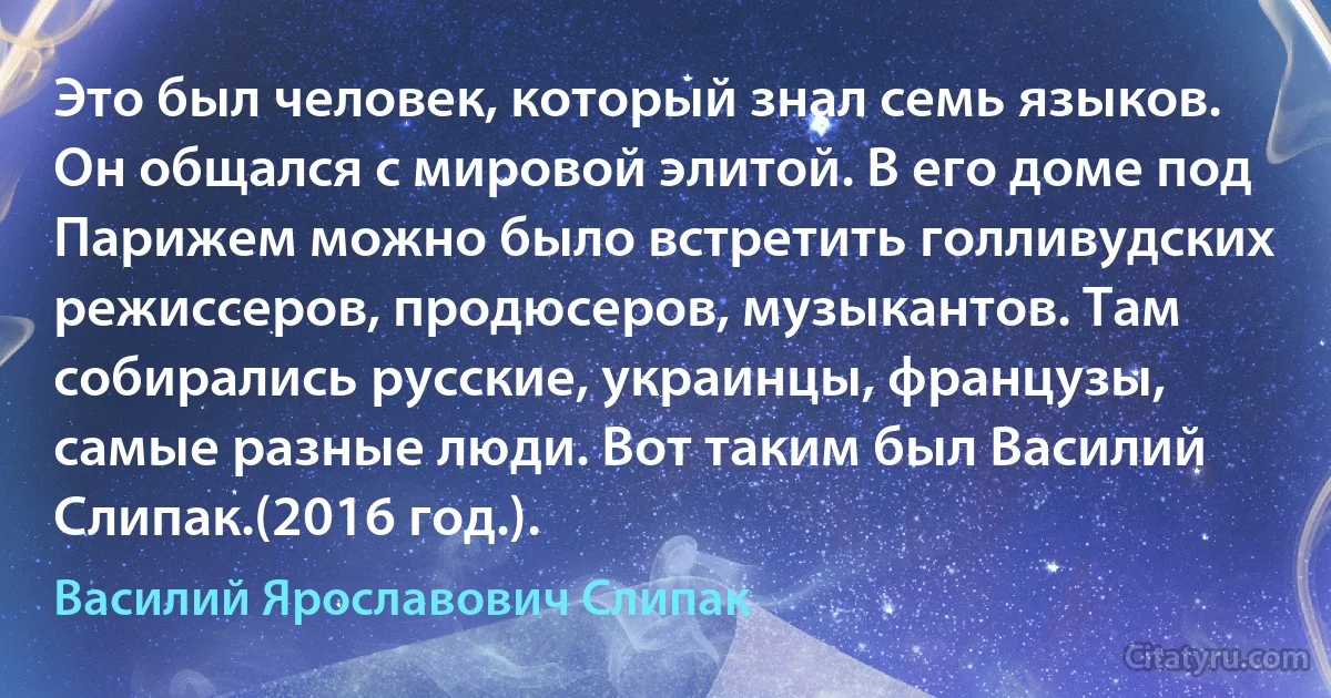 Это был человек, который знал семь языков. Он общался с мировой элитой. В его доме под Парижем можно было встретить голливудских режиссеров, продюсеров, музыкантов. Там собирались русские, украинцы, французы, самые разные люди. Вот таким был Василий Слипак.(2016 год.). (Василий Ярославович Слипак)