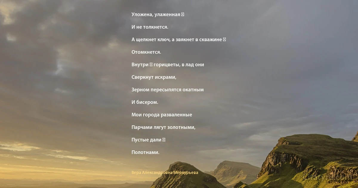 Уложена, улаженная ―

И не толкнется.

А щелкнет ключ, а звякнет в скважине ―

Отомкнется.

Внутри ― горицветы, в лад они

Сверкнут искрами,

Зерном пересыпятся окатным

И бисером.

Мои города разваленные

Парчами лягут золотными,

Пустые дали ―

Полотнами. (Вера Александровна Меркурьева)