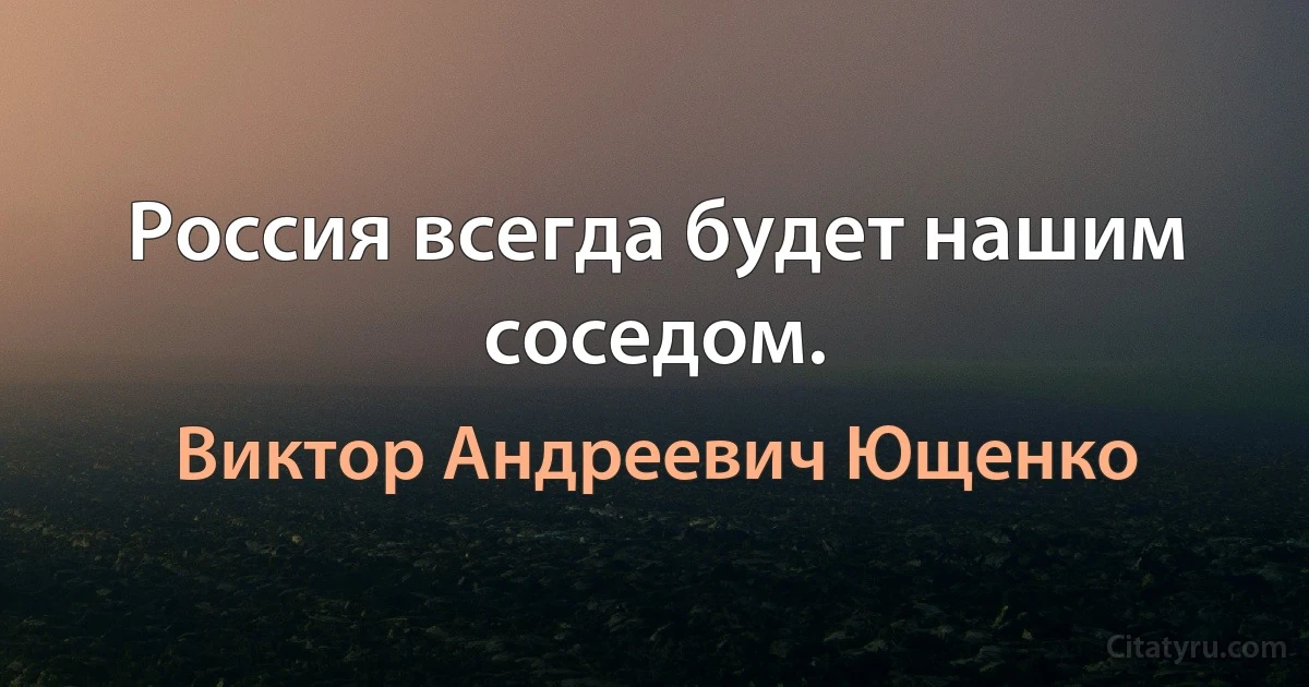 Россия всегда будет нашим соседом. (Виктор Андреевич Ющенко)