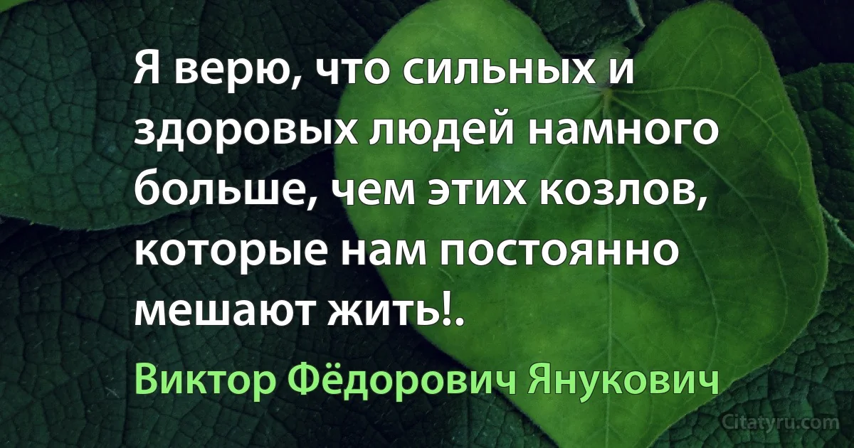 Я верю, что сильных и здоровых людей намного больше, чем этих козлов, которые нам постоянно мешают жить!. (Виктор Фёдорович Янукович)