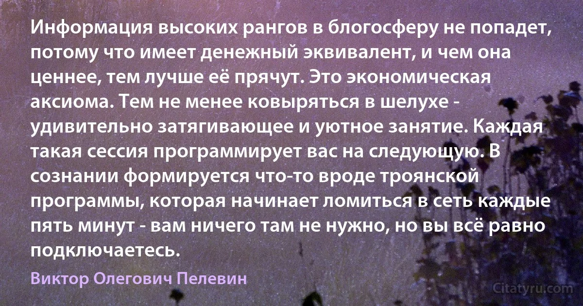 Информация высоких рангов в блогосферу не попадет, потому что имеет денежный эквивалент, и чем она ценнее, тем лучше её прячут. Это экономическая аксиома. Тем не менее ковыряться в шелухе - удивительно затягивающее и уютное занятие. Каждая такая сессия программирует вас на следующую. В сознании формируется что-то вроде троянской программы, которая начинает ломиться в сеть каждые пять минут - вам ничего там не нужно, но вы всё равно подключаетесь. (Виктор Олегович Пелевин)