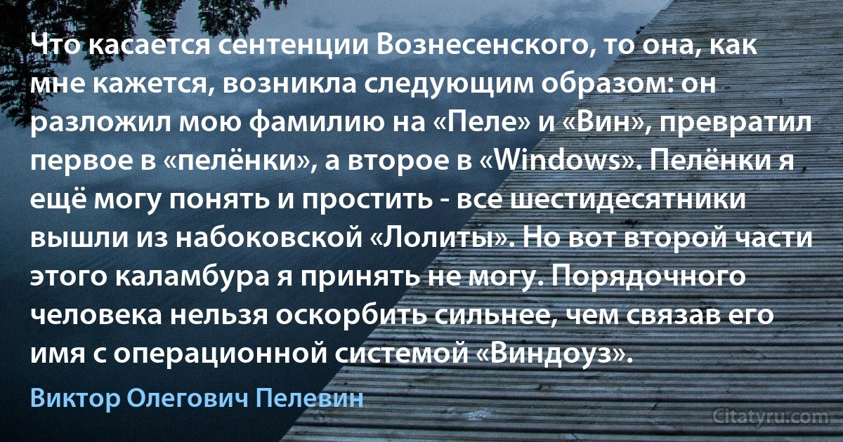 Что касается сентенции Вознесенского, то она, как мне кажется, возникла следующим образом: он разложил мою фамилию на «Пеле» и «Вин», превратил первое в «пелёнки», а второе в «Windows». Пелёнки я ещё могу понять и простить - все шестидесятники вышли из набоковской «Лолиты». Но вот второй части этого каламбура я принять не могу. Порядочного человека нельзя оскорбить сильнее, чем связав его имя с операционной системой «Виндоуз». (Виктор Олегович Пелевин)