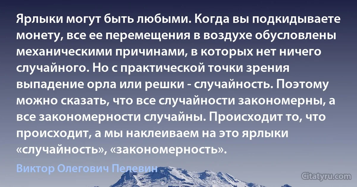 Ярлыки могут быть любыми. Когда вы подкидываете монету, все ее перемещения в воздухе обусловлены механическими причинами, в которых нет ничего случайного. Но с практической точки зрения выпадение орла или решки - случайность. Поэтому можно сказать, что все случайности закономерны, а все закономерности случайны. Происходит то, что происходит, а мы наклеиваем на это ярлыки «случайность», «закономерность». (Виктор Олегович Пелевин)