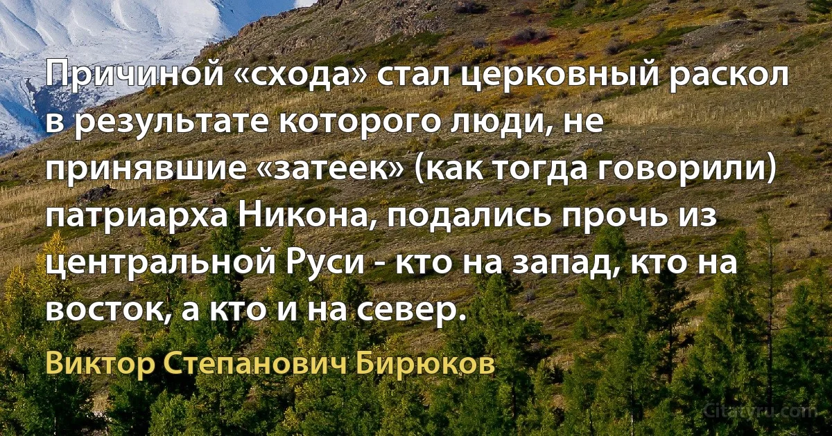 Причиной «схода» стал церковный раскол в результате которого люди, не принявшие «затеек» (как тогда говорили) патриарха Никона, подались прочь из центральной Руси - кто на запад, кто на восток, а кто и на север. (Виктор Степанович Бирюков)