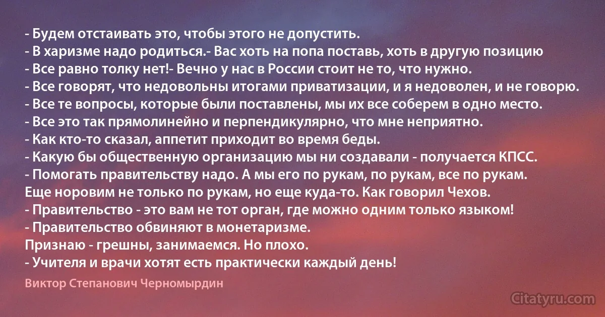 - Будем отстаивать это, чтобы этого не допустить.
- В харизме надо родиться.- Вас хоть на попа поставь, хоть в другую позицию
- Все равно толку нет!- Вечно у нас в России стоит не то, что нужно.
- Все говорят, что недовольны итогами приватизации, и я недоволен, и не говорю.
- Все те вопросы, которые были поставлены, мы их все соберем в одно место.
- Все это так прямолинейно и перпендикулярно, что мне неприятно.
- Как кто-то сказал, аппетит приходит во время беды.
- Какую бы общественную организацию мы ни создавали - получается КПСС.
- Помогать правительству надо. А мы его по рукам, по рукам, все по рукам. 
Еще норовим не только по рукам, но еще куда-то. Как говорил Чехов.
- Правительство - это вам не тот орган, где можно одним только языком!
- Правительство обвиняют в монетаризме. 
Признаю - грешны, занимаемся. Но плохо.
- Учителя и врачи хотят есть практически каждый день! (Виктор Степанович Черномырдин)