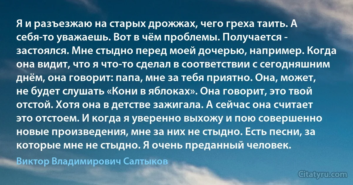 Я и разъезжаю на старых дрожжах, чего греха таить. А себя-то уважаешь. Вот в чём проблемы. Получается - застоялся. Мне стыдно перед моей дочерью, например. Когда она видит, что я что-то сделал в соответствии с сегодняшним днём, она говорит: папа, мне за тебя приятно. Она, может, не будет слушать «Кони в яблоках». Она говорит, это твой отстой. Хотя она в детстве зажигала. А сейчас она считает это отстоем. И когда я уверенно выхожу и пою совершенно новые произведения, мне за них не стыдно. Есть песни, за которые мне не стыдно. Я очень преданный человек. (Виктор Владимирович Салтыков)