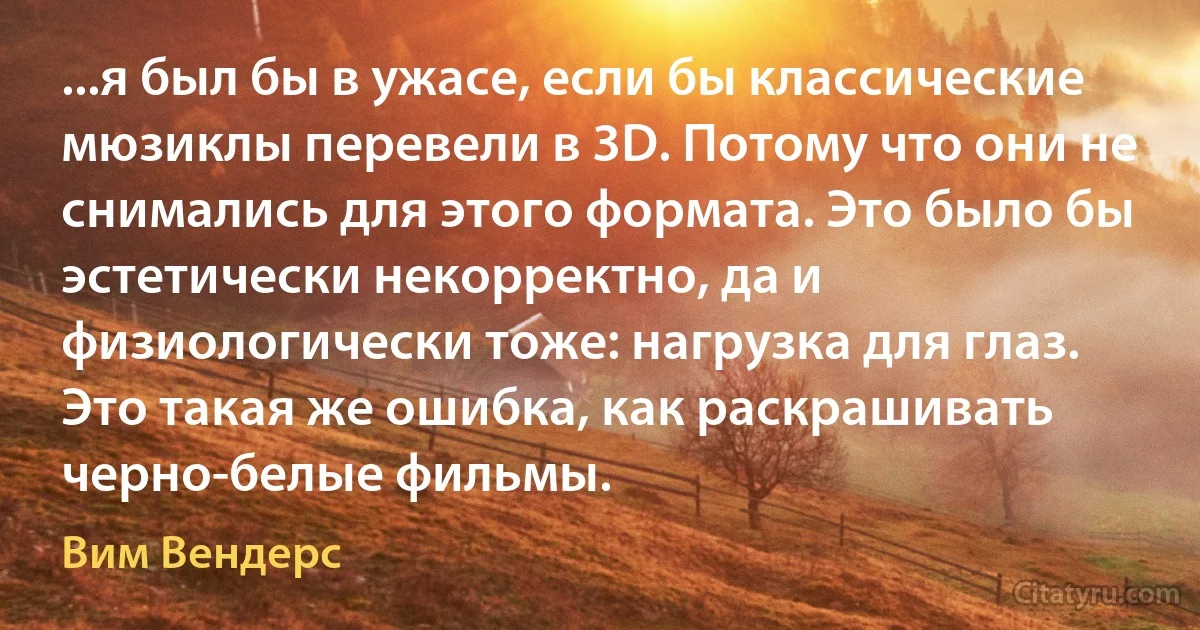 ...я был бы в ужасе, если бы классические мюзиклы перевели в 3D. Потому что они не снимались для этого формата. Это было бы эстетически некорректно, да и физиологически тоже: нагрузка для глаз. Это такая же ошибка, как раскрашивать черно-белые фильмы. (Вим Вендерс)