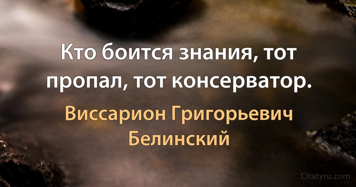 Кто боится знания, тот пропал, тот консерватор. (Виссарион Григорьевич Белинский)