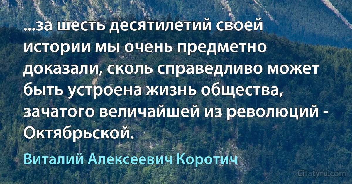 ...за шесть десятилетий своей истории мы очень предметно доказали, сколь справедливо может быть устроена жизнь общества, зачатого величайшей из революций - Октябрьской. (Виталий Алексеевич Коротич)