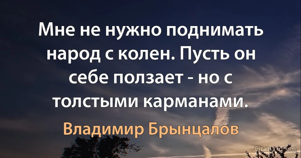 Мне не нужно поднимать народ с колен. Пусть он себе ползает - но с толстыми карманами. (Владимир Брынцалов)