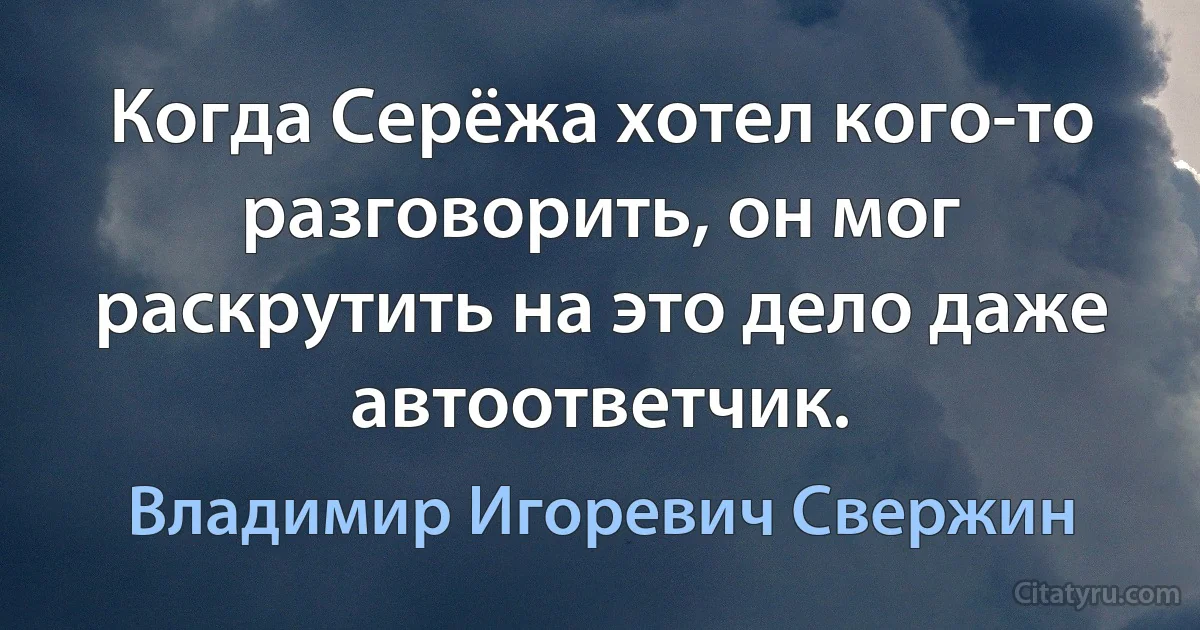 Когда Серёжа хотел кого-то разговорить, он мог раскрутить на это дело даже автоответчик. (Владимир Игоревич Свержин)