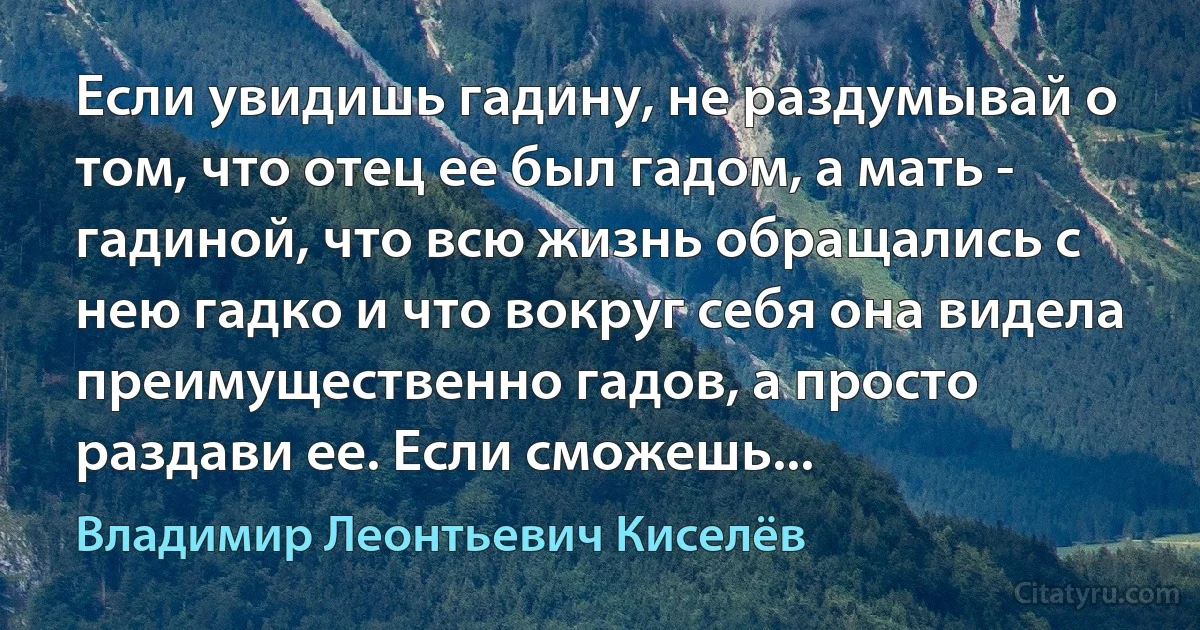 Если увидишь гадину, не раздумывай о том, что отец ее был гадом, а мать - гадиной, что всю жизнь обращались с нею гадко и что вокруг себя она видела преимущественно гадов, а просто раздави ее. Если сможешь... (Владимир Леонтьевич Киселёв)