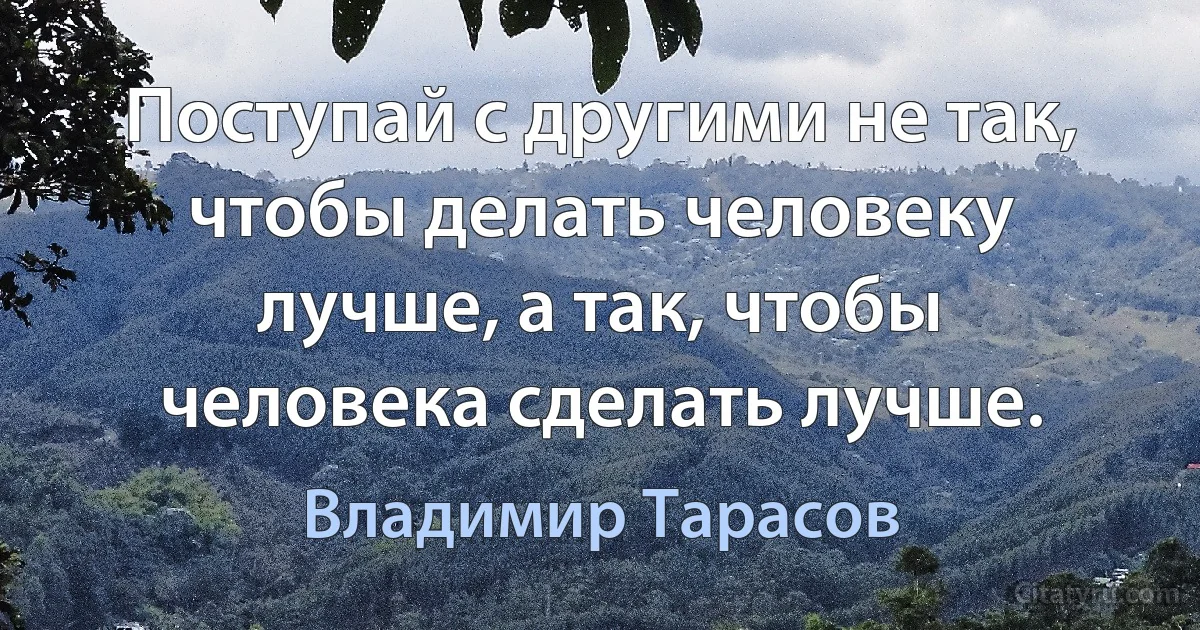 Поступай с другими не так, чтобы делать человеку лучше, а так, чтобы человека сделать лучше. (Владимир Тарасов)