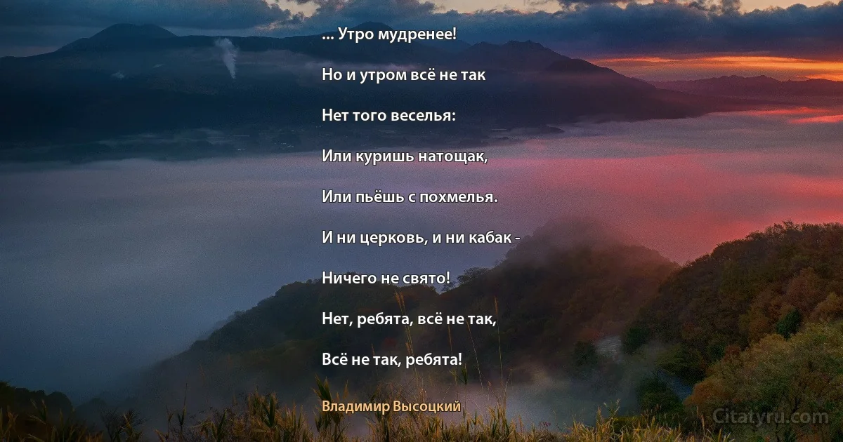 ... Утро мудренее!

Но и утром всё не так

Нет того веселья:

Или куришь натощак,

Или пьёшь с похмелья.

И ни церковь, и ни кабак -

Ничего не свято!

Нет, ребята, всё не так,

Всё не так, ребята! (Владимир Высоцкий)