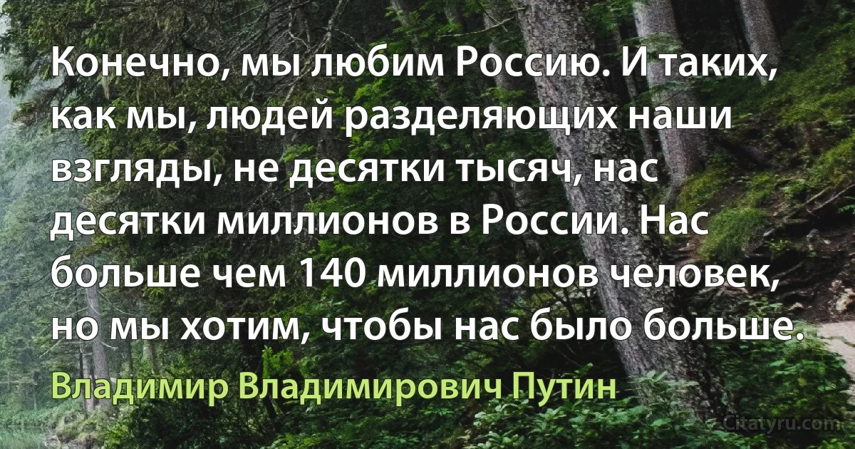 Конечно, мы любим Россию. И таких, как мы, людей разделяющих наши взгляды, не десятки тысяч, нас десятки миллионов в России. Нас больше чем 140 миллионов человек, но мы хотим, чтобы нас было больше. (Владимир Владимирович Путин)