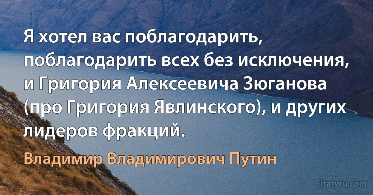 Я хотел вас поблагодарить, поблагодарить всех без исключения, и Григория Алексеевича Зюганова (про Григория Явлинского), и других лидеров фракций. (Владимир Владимирович Путин)