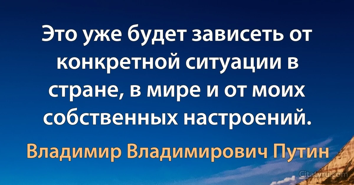 Это уже будет зависеть от конкретной ситуации в стране, в мире и от моих собственных настроений. (Владимир Владимирович Путин)