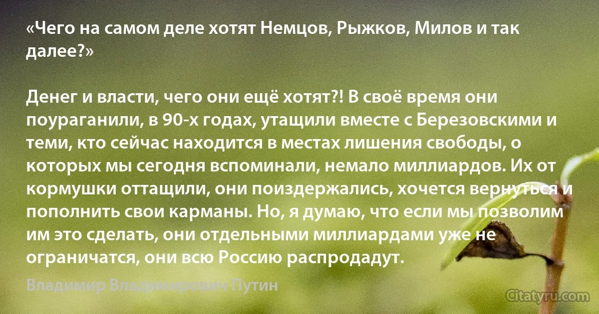 «Чего на самом деле хотят Немцов, Рыжков, Милов и так далее?»

Денег и власти, чего они ещё хотят?! В своё время они поураганили, в 90-х годах, утащили вместе с Березовскими и теми, кто сейчас находится в местах лишения свободы, о которых мы сегодня вспоминали, немало миллиардов. Их от кормушки оттащили, они поиздержались, хочется вернуться и пополнить свои карманы. Но, я думаю, что если мы позволим им это сделать, они отдельными миллиардами уже не ограничатся, они всю Россию распродадут. (Владимир Владимирович Путин)