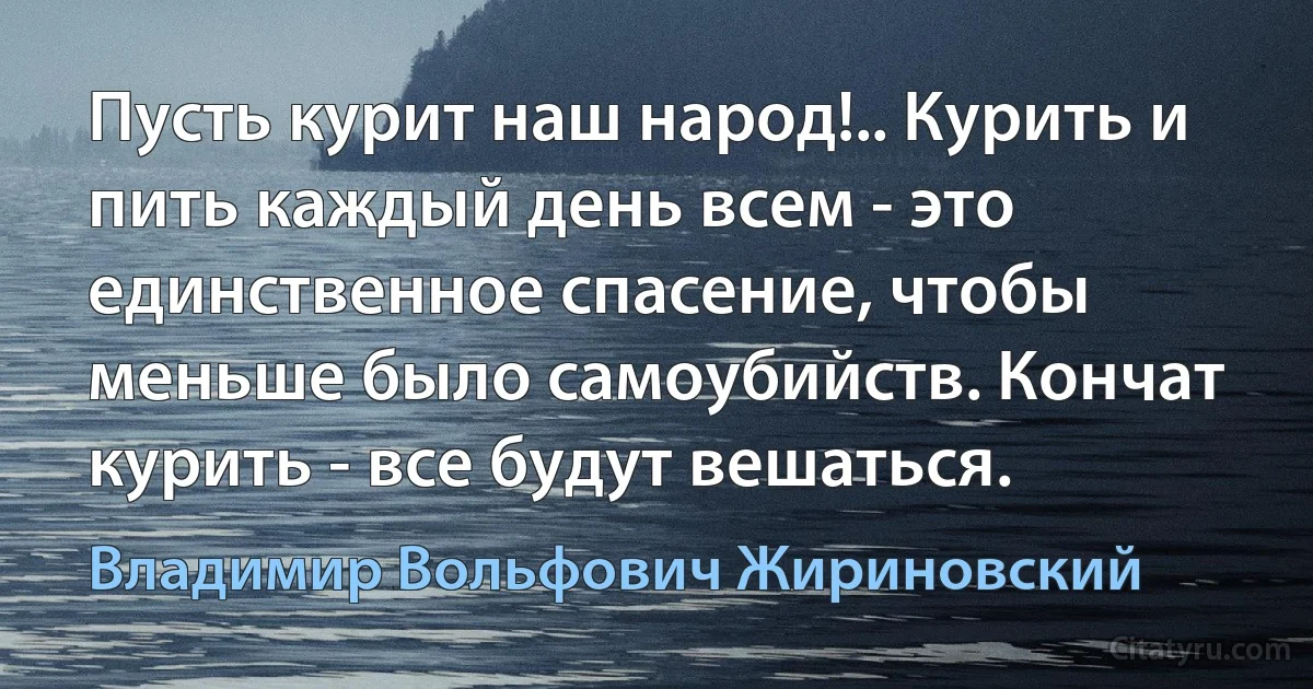 Пусть курит наш народ!.. Курить и пить каждый день всем - это единственное спасение, чтобы меньше было самоубийств. Кончат курить - все будут вешаться. (Владимир Вольфович Жириновский)