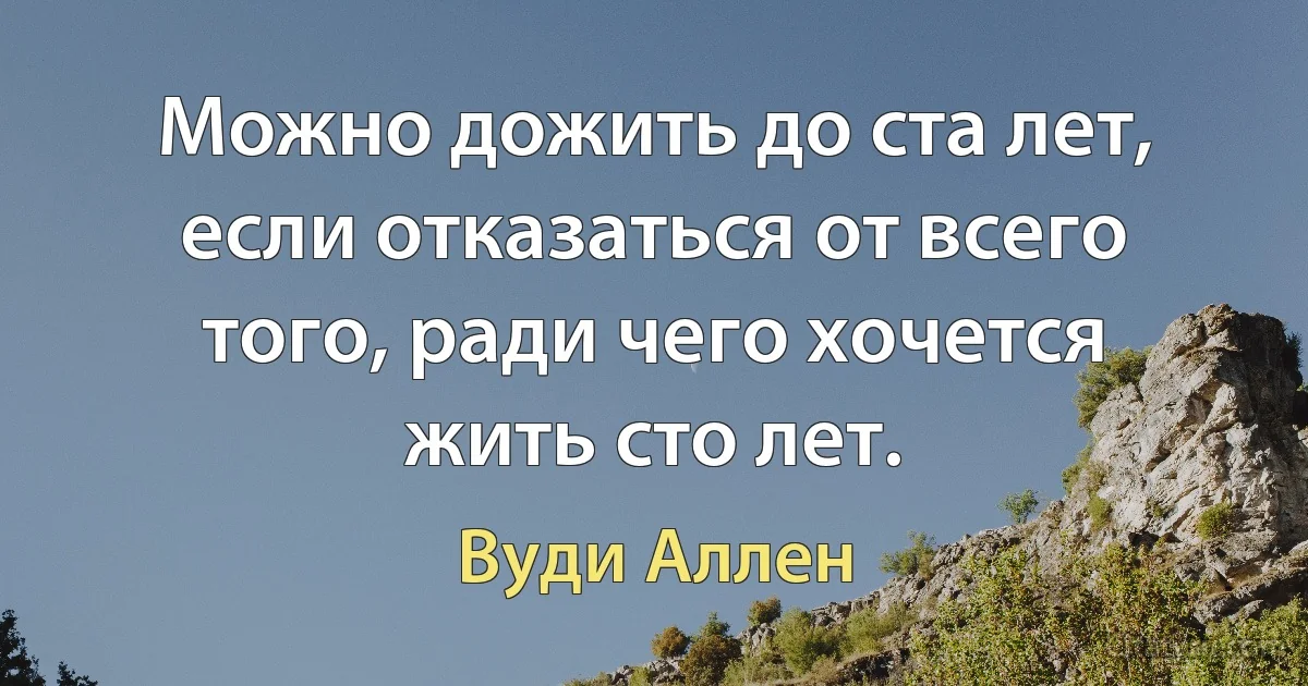 Можно дожить до ста лет, если отказаться от всего того, ради чего хочется жить сто лет. (Вуди Аллен)