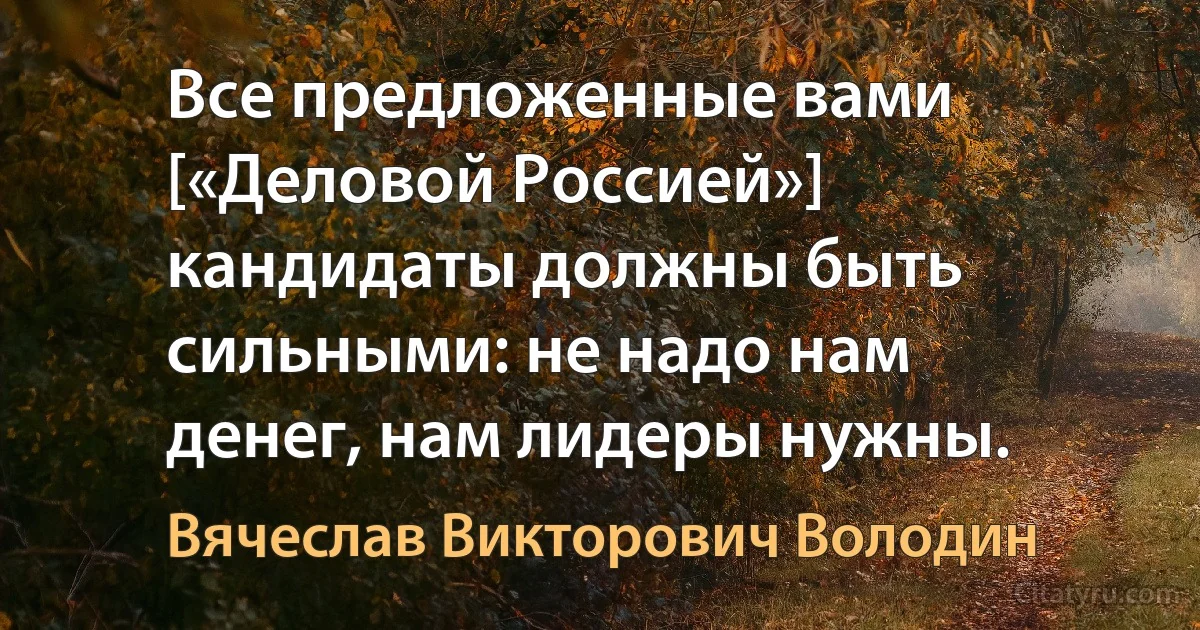 Все предложенные вами [«Деловой Россией»] кандидаты должны быть сильными: не надо нам денег, нам лидеры нужны. (Вячеслав Викторович Володин)