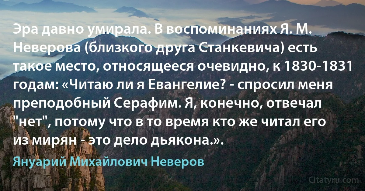 Эра давно умирала. В воспоминаниях Я. М. Неверова (близкого друга Станкевича) есть такое место, относящееся очевидно, к 1830-1831 годам: «Читаю ли я Евангелие? - спросил меня преподобный Серафим. Я, конечно, отвечал "нет", потому что в то время кто же читал его из мирян - это дело дьякона.». (Януарий Михайлович Неверов)