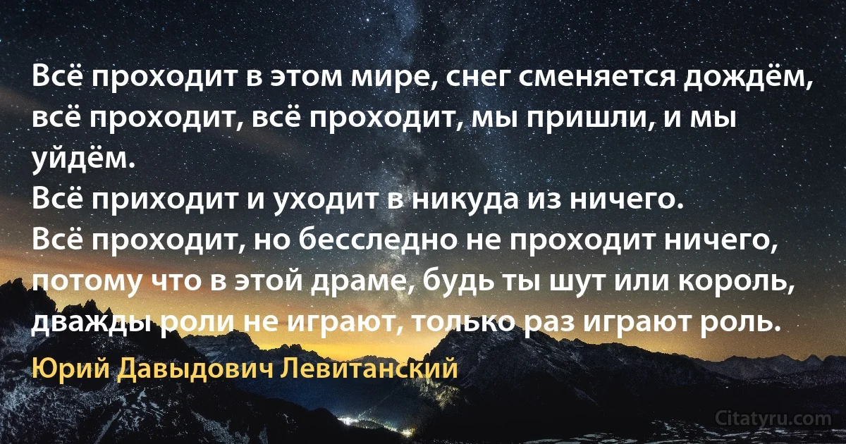 Всё проходит в этом мире, снег сменяется дождём,
всё проходит, всё проходит, мы пришли, и мы уйдём.
Всё приходит и уходит в никуда из ничего.
Всё проходит, но бесследно не проходит ничего,
потому что в этой драме, будь ты шут или король,
дважды роли не играют, только раз играют роль. (Юрий Давыдович Левитанский)