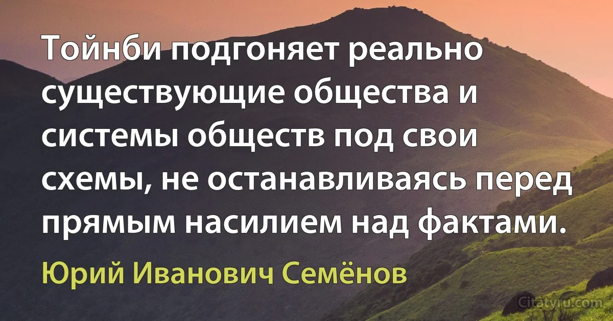 Тойнби подгоняет реально существующие общества и системы обществ под свои схемы, не останавливаясь перед прямым насилием над фактами. (Юрий Иванович Семёнов)