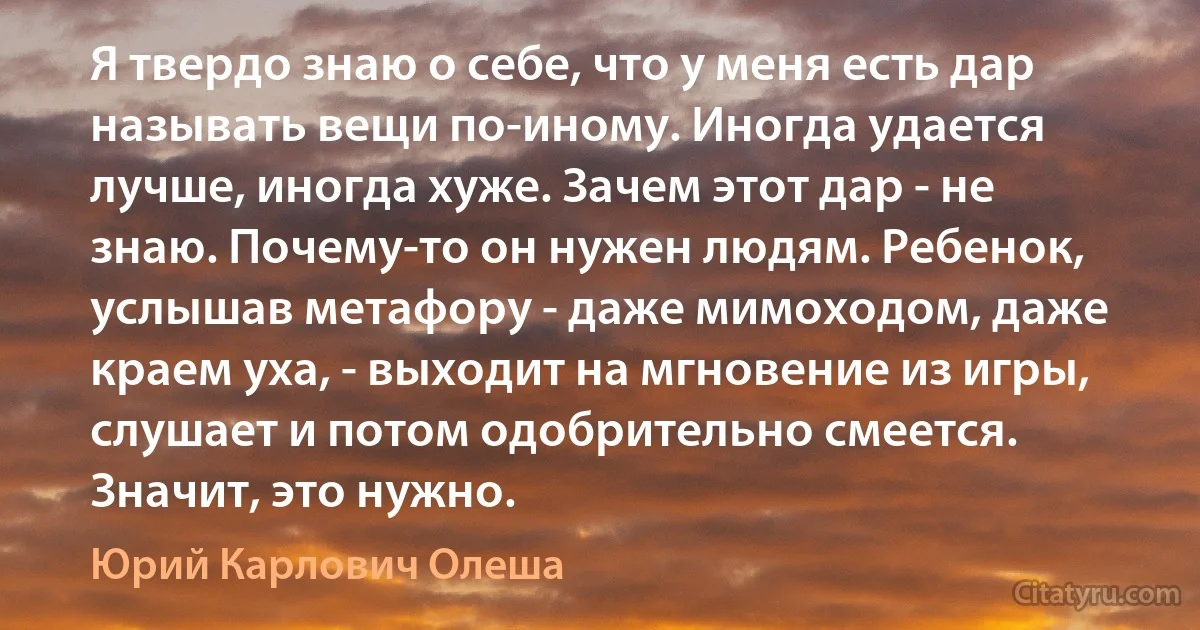 Я твердо знаю о себе, что у меня есть дар называть вещи по-иному. Иногда удается лучше, иногда хуже. Зачем этот дар - не знаю. Почему-то он нужен людям. Ребенок, услышав метафору - даже мимоходом, даже краем уха, - выходит на мгновение из игры, слушает и потом одобрительно смеется. Значит, это нужно. (Юрий Карлович Олеша)