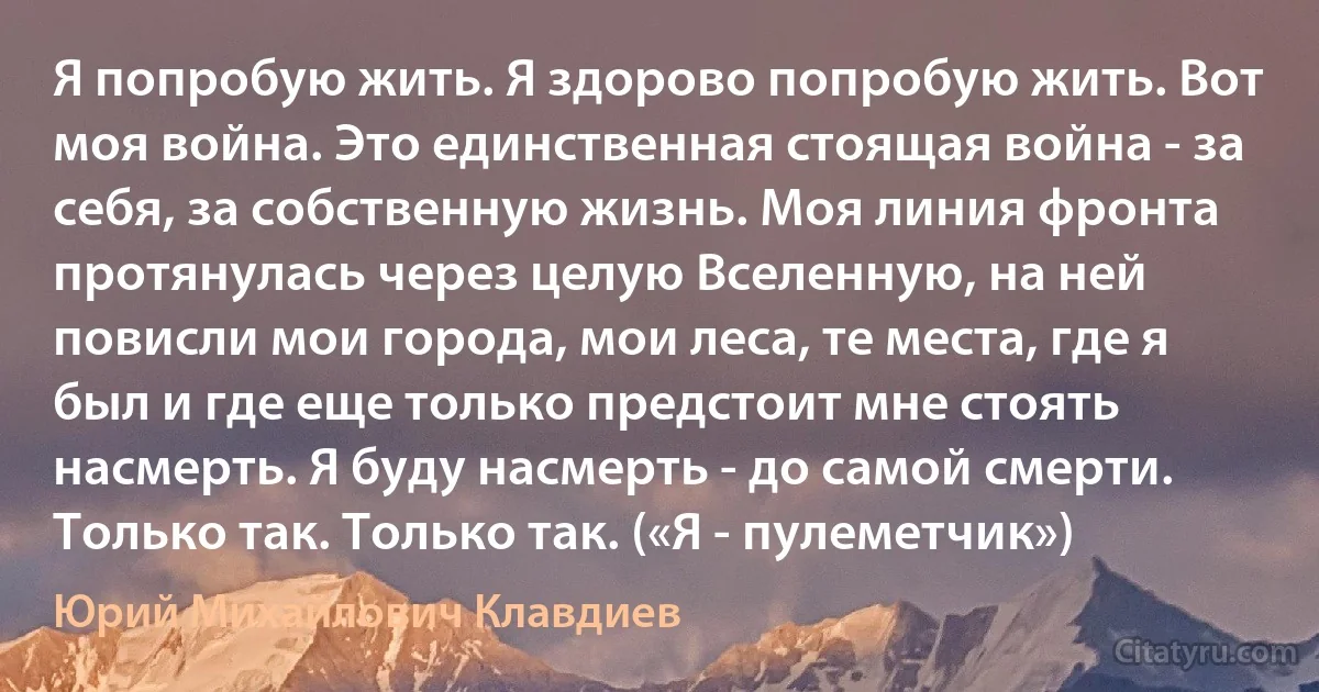 Я попробую жить. Я здорово попробую жить. Вот моя война. Это единственная стоящая война - за себя, за собственную жизнь. Моя линия фронта протянулась через целую Вселенную, на ней повисли мои города, мои леса, те места, где я был и где еще только предстоит мне стоять насмерть. Я буду насмерть - до самой смерти. Только так. Только так. («Я - пулеметчик») (Юрий Михайлович Клавдиев)