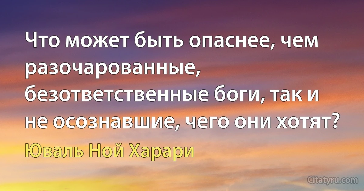 Что может быть опаснее, чем разочарованные, безответственные боги, так и не осознавшие, чего они хотят? (Юваль Ной Харари)