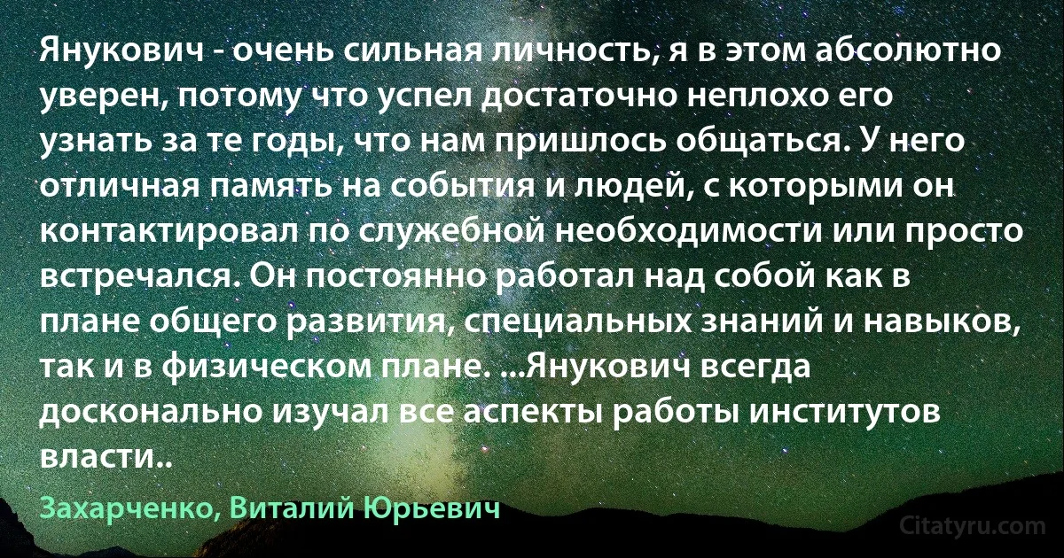 Янукович - очень сильная личность, я в этом абсолютно уверен, потому что успел достаточно неплохо его узнать за те годы, что нам пришлось общаться. У него отличная память на события и людей, с которыми он контактировал по служебной необходимости или просто встречался. Он постоянно работал над собой как в плане общего развития, специальных знаний и навыков, так и в физическом плане. ...Янукович всегда досконально изучал все аспекты работы институтов власти.. (Захарченко, Виталий Юрьевич)