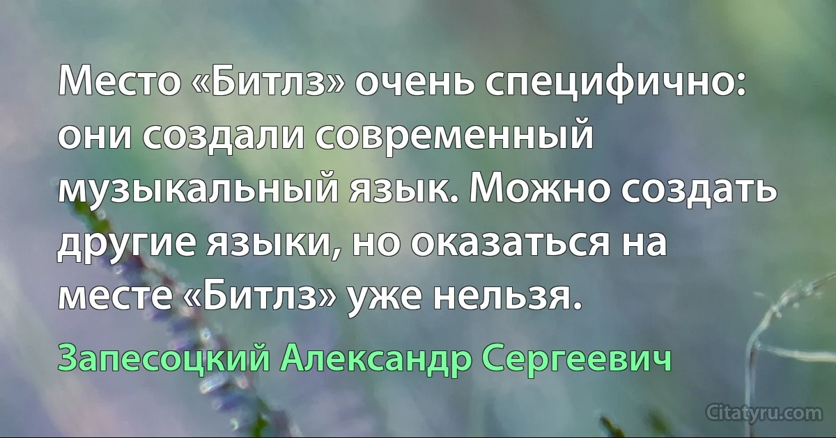 Место «Битлз» очень специфично: они создали современный музыкальный язык. Можно создать другие языки, но оказаться на месте «Битлз» уже нельзя. (Запесоцкий Александр Сергеевич)