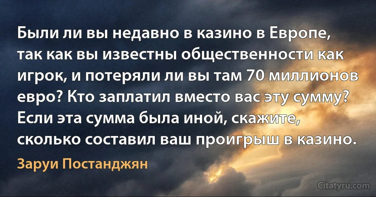 Были ли вы недавно в казино в Европе, так как вы известны общественности как игрок, и потеряли ли вы там 70 миллионов евро? Кто заплатил вместо вас эту сумму? Если эта сумма была иной, скажите, сколько составил ваш проигрыш в казино. (Заруи Постанджян)