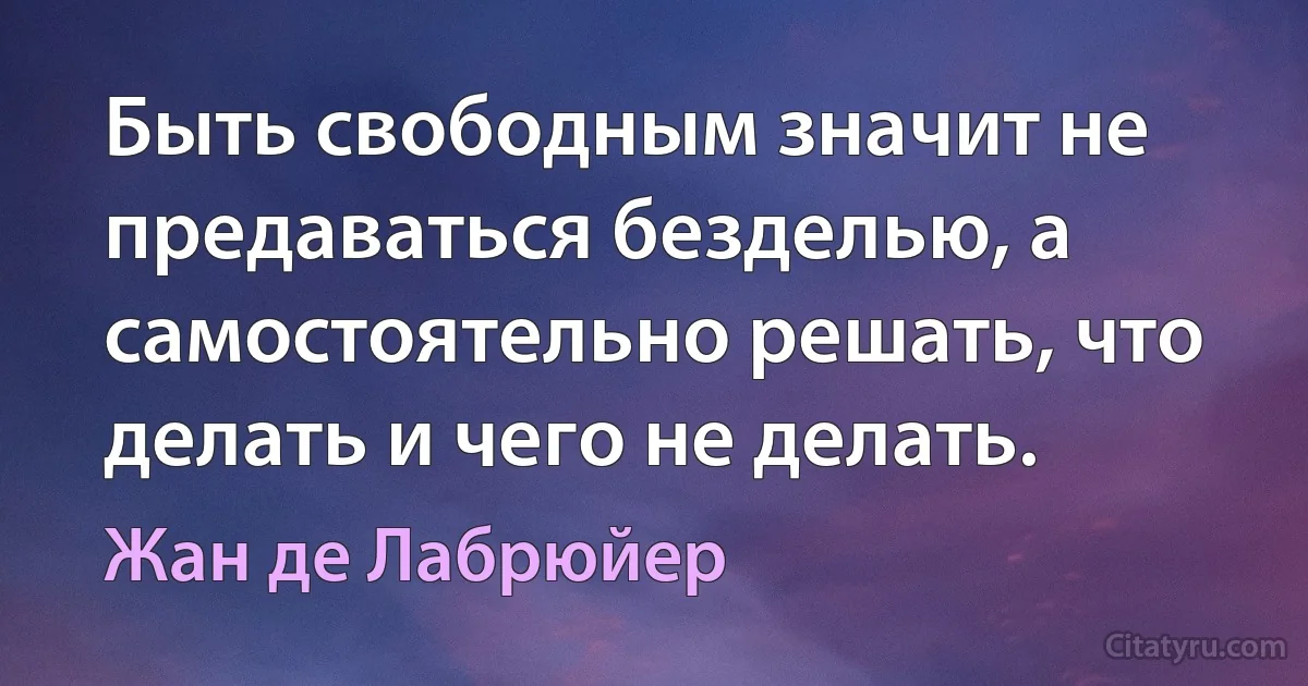 Быть свободным значит не предаваться безделью, а самостоятельно решать, что делать и чего не делать. (Жан де Лабрюйер)