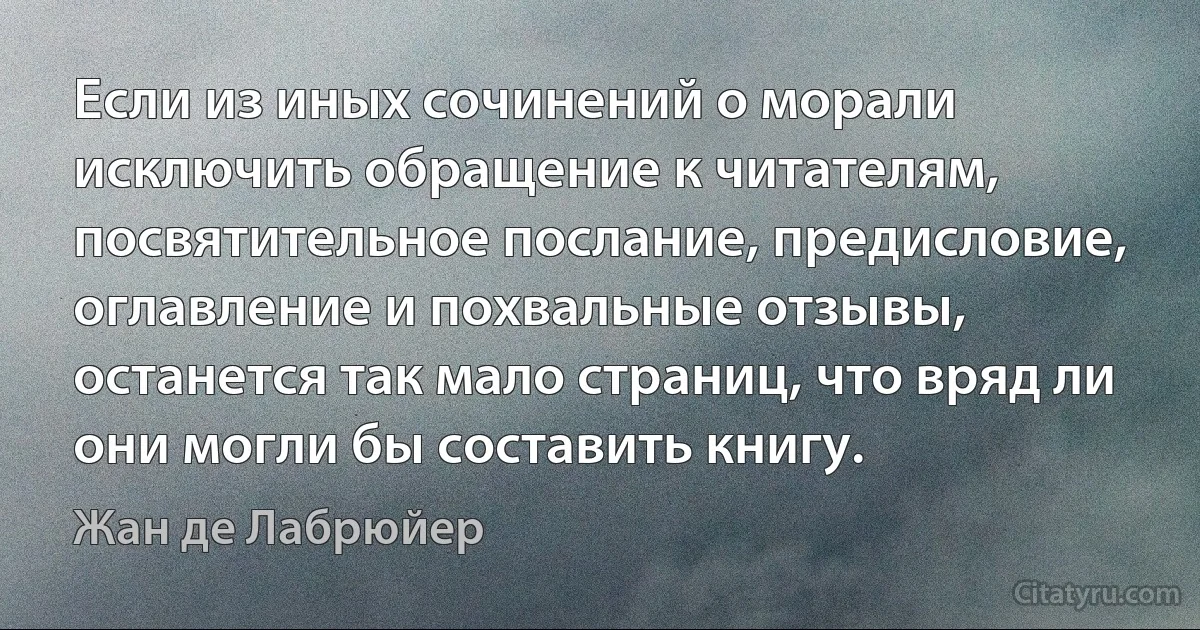 Если из иных сочинений о морали исключить обращение к читателям, посвятительное послание, предисловие, оглавление и похвальные отзывы, останется так мало страниц, что вряд ли они могли бы составить книгу. (Жан де Лабрюйер)