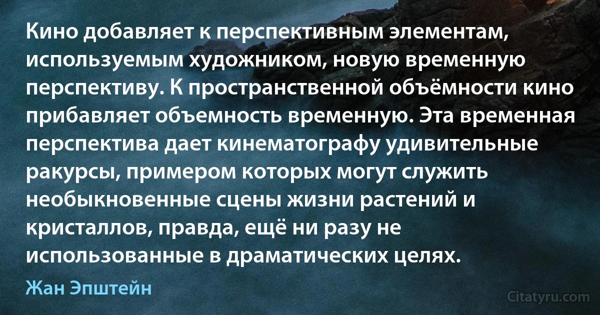 Кино добавляет к перспективным элементам, используемым художником, новую временную перспективу. К пространственной объёмности кино прибавляет объемность временную. Эта временная перспектива дает кинематографу удивительные ракурсы, примером которых могут служить необыкновенные сцены жизни растений и кристаллов, правда, ещё ни разу не использованные в драматических целях. (Жан Эпштейн)