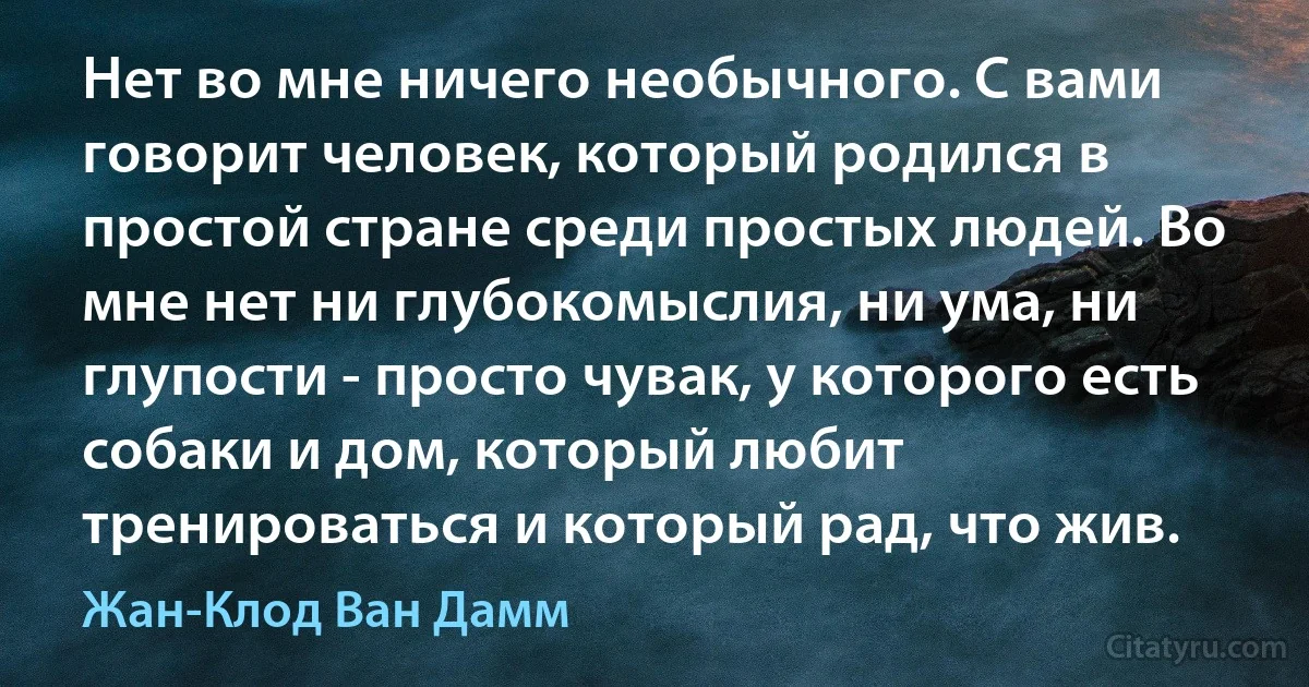 Нет во мне ничего необычного. С вами говорит человек, который родился в простой стране среди простых людей. Во мне нет ни глубокомыслия, ни ума, ни глупости - просто чувак, у которого есть собаки и дом, который любит тренироваться и который рад, что жив. (Жан-Клод Ван Дамм)