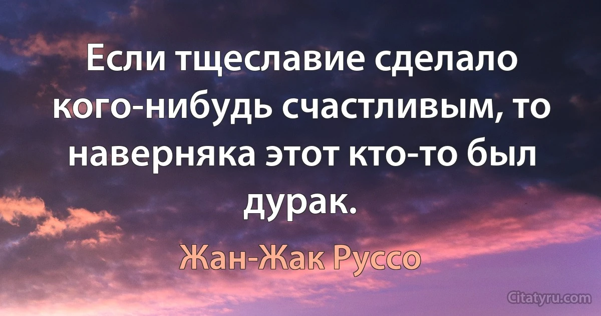 Если тщеславие сделало кого-нибудь счастливым, то наверняка этот кто-то был дурак. (Жан-Жак Руссо)