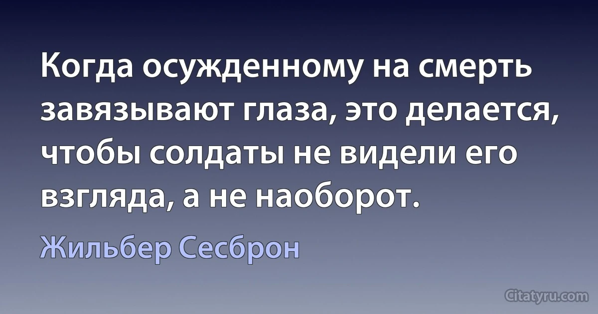 Когда осужденному на смерть завязывают глаза, это делается, чтобы солдаты не видели его взгляда, а не наоборот. (Жильбер Сесброн)