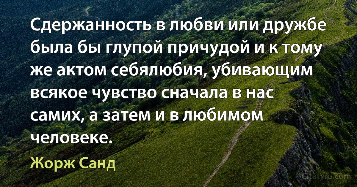 Сдержанность в любви или дружбе была бы глупой причудой и к тому же актом себялюбия, убивающим всякое чувство сначала в нас самих, а затем и в любимом человеке. (Жорж Санд)