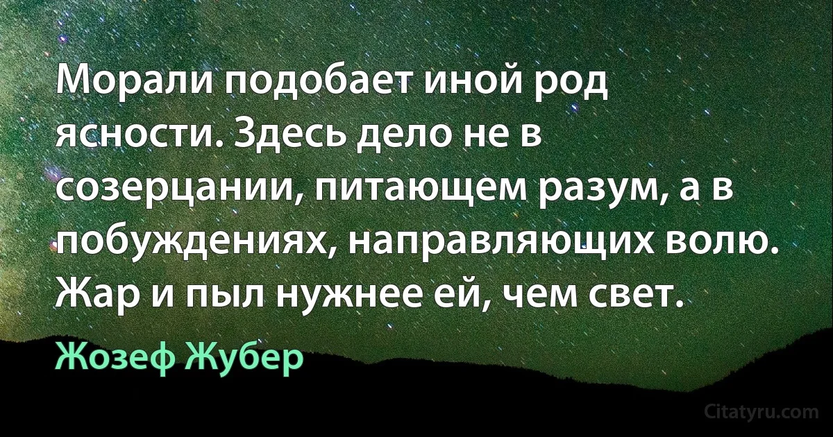 Морали подобает иной род ясности. Здесь дело не в созерцании, питающем разум, а в побуждениях, направляющих волю. Жар и пыл нужнее ей, чем свет. (Жозеф Жубер)