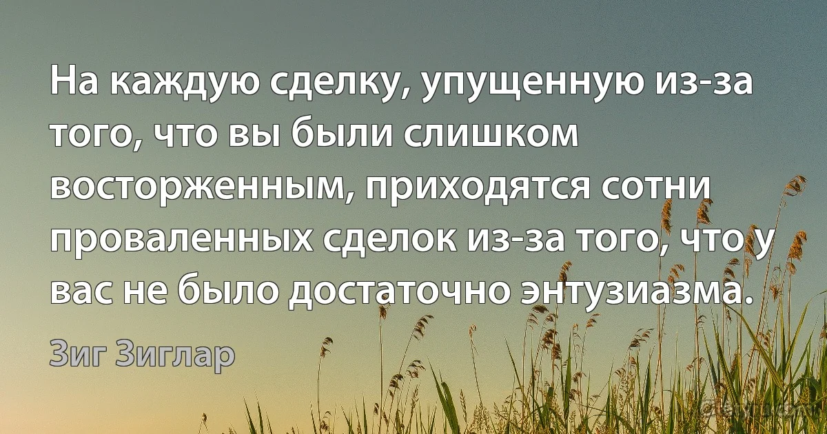 На каждую сделку, упущенную из-за того, что вы были слишком восторженным, приходятся сотни проваленных сделок из-за того, что у вас не было достаточно энтузиазма. (Зиг Зиглар)